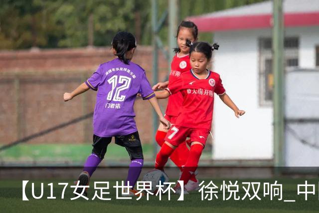 【U17女足世界杯】徐悦双响 中国队7比0萨摩亚队